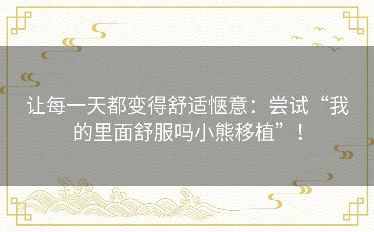 让每一天都变得舒适惬意:尝试“我的里面舒服吗小熊移植”! 让每一天都变得舒适惬意:尝试“我的里面舒服吗小熊移植”!