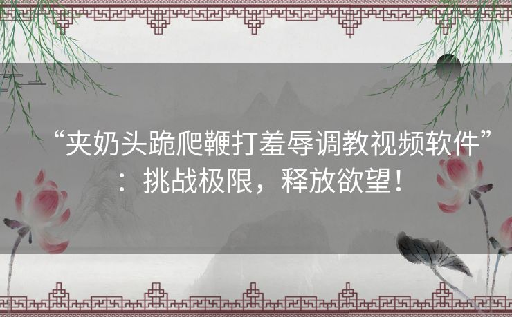“夹奶头跪爬鞭打羞辱调教视频软件”:挑战极限,释放欲望! “夹奶头跪爬鞭打羞辱调教视频软件”:挑战极限,释放欲望!