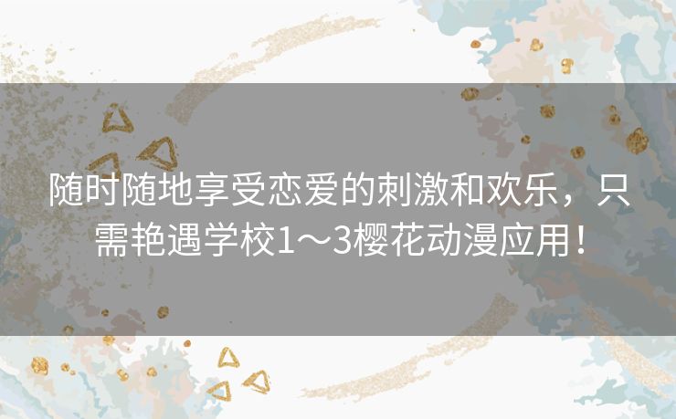 随时随地享受恋爱的刺激和欢乐，只需艳遇学校1～3樱花动漫应用！