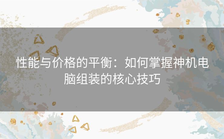 性能与价格的平衡：如何掌握神机电脑组装的核心技巧