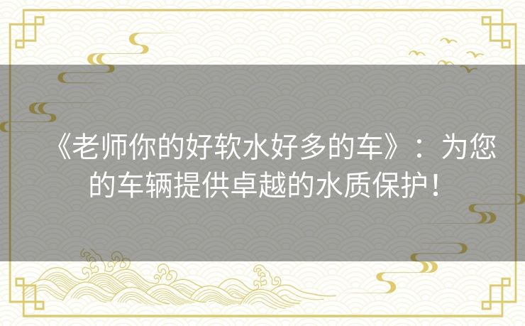 《老师你的好软水好多的车》:为您的车辆提供卓越的水质保护! 《老师你的好软水好多的车》:为您的车辆提供卓越的水质保护!