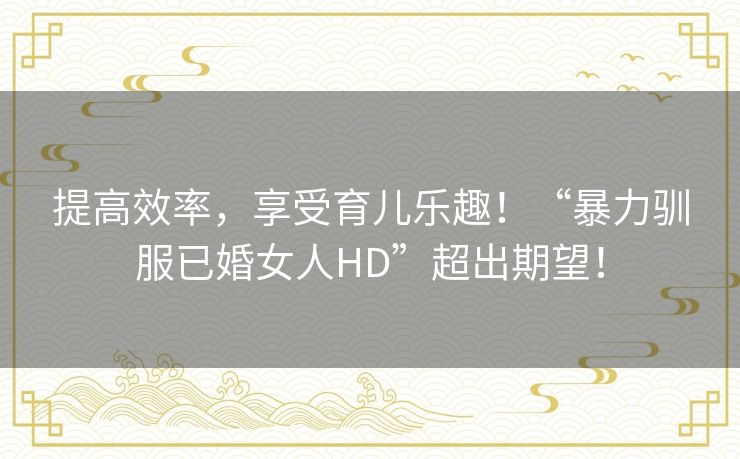 提高效率,享受育儿乐趣!“暴力驯服已婚女人HD”超出期望! 提高效率,享受育儿乐趣!“暴力驯服已婚女人HD”超出期望!