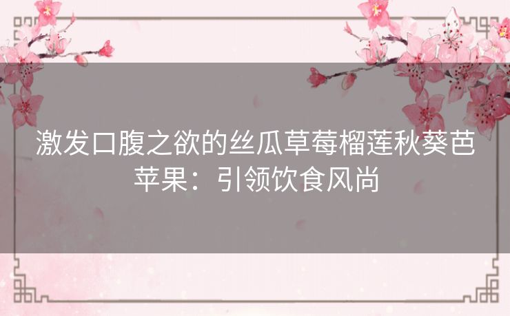 激发口腹之欲的丝瓜草莓榴莲秋葵芭苹果:引领饮食风尚 激发口腹之欲的丝瓜草莓榴莲秋葵芭苹果:引领饮食风尚