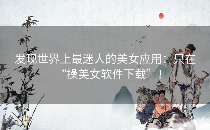 发现世界上最迷人的美女应用:只在“操美女软件下载”! 发现世界上最迷人的美女应用:只在“操美女软件下载”!