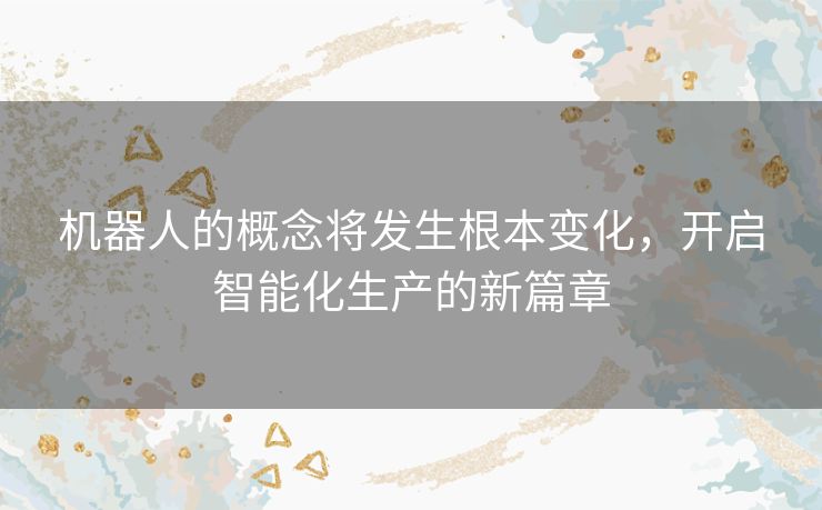 机器人的概念将发生根本变化，开启智能化生产的新篇章