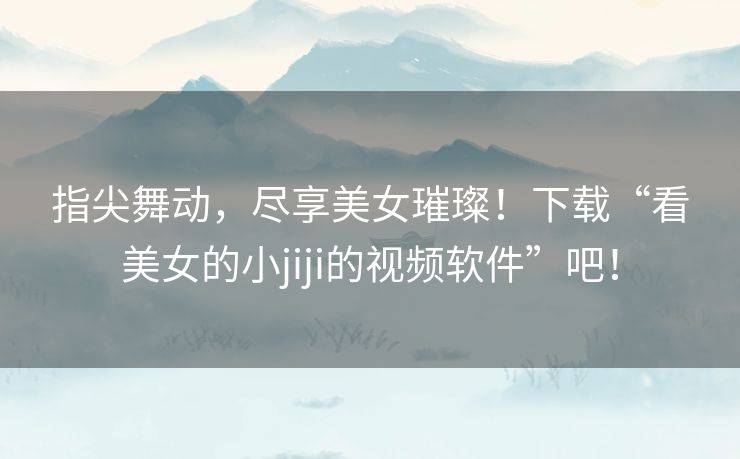 指尖舞动,尽享美女璀璨!下载“看美女的小jiji的视频软件”吧! 指尖舞动,尽享美女璀璨!下载“看美女的小jiji的视频软件”吧!