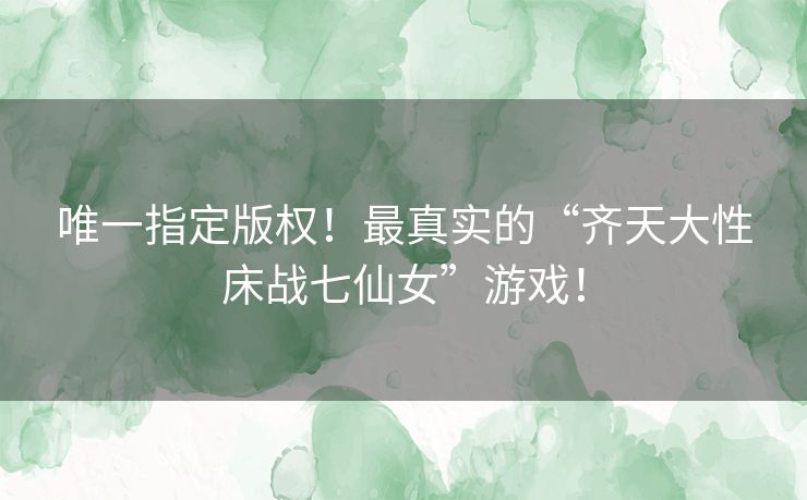 唯一指定版权！最真实的“齐天大性床战七仙女”游戏！