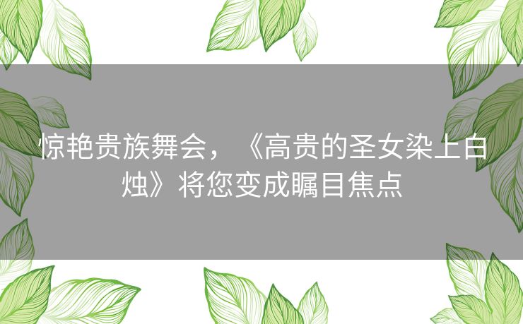 惊艳贵族舞会,《高贵的圣女染上白烛》将您变成瞩目焦点 惊艳贵族舞会,《高贵的圣女染上白烛》将您变成瞩目焦点