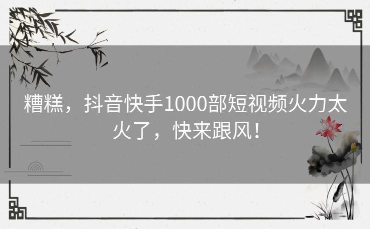 糟糕,抖音快手1000部短视频火力太火了,快来跟风! 糟糕,抖音快手1000部短视频火力太火了,快来跟风!