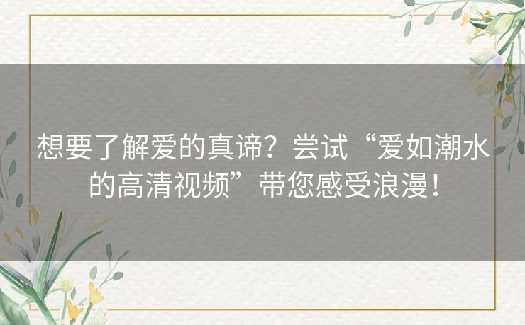 想要了解爱的真谛?尝试“爱如潮水的高清视频”带您感受浪漫! 想要了解爱的真谛?尝试“爱如潮水的高清视频”带您感受浪漫!
