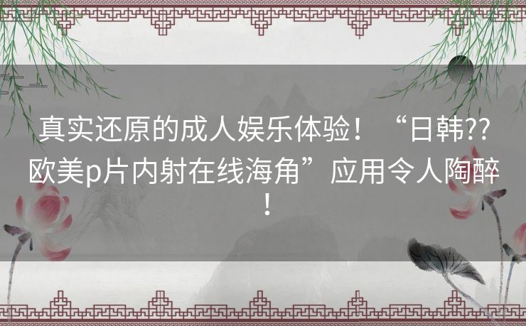 真实还原的成人娱乐体验！“日韩??欧美p片内射在线海角”应用令人陶醉！