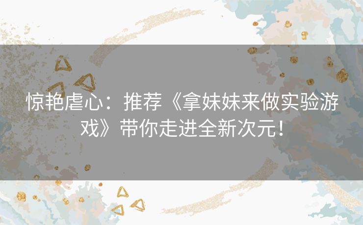 惊艳虐心:推荐《拿妹妹来做实验游戏》带你走进全新次元! 惊艳虐心:推荐《拿妹妹来做实验游戏》带你走进全新次元!