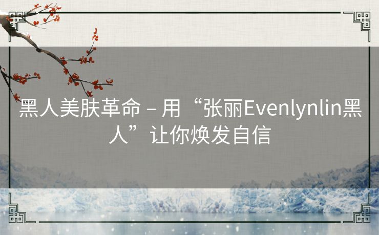 黑人美肤革命 – 用“张丽Evenlynlin黑人”让你焕发自信