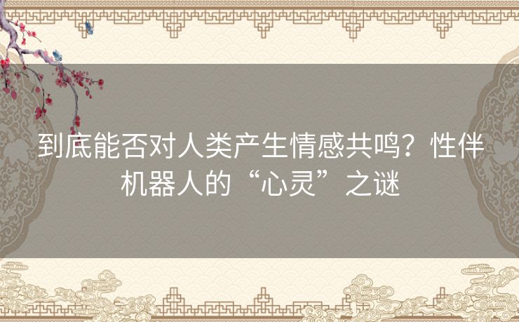 到底能否对人类产生情感共鸣?性伴机器人的“心灵”之谜 到底能否对人类产生情感共鸣?性伴机器人的“心灵”之谜