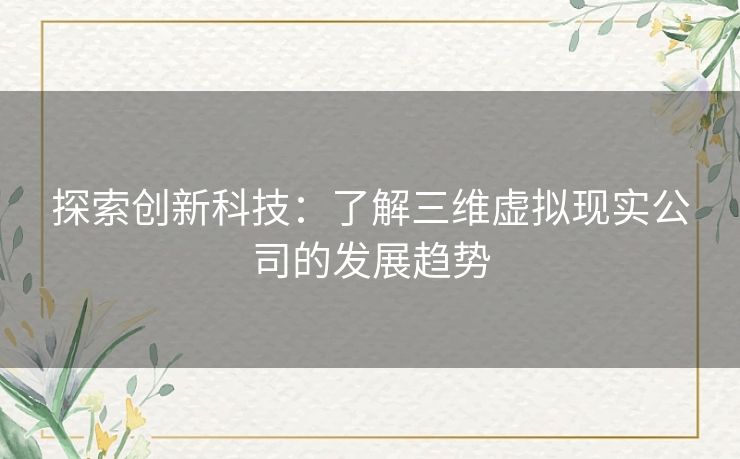 探索创新科技:了解三维虚拟现实公司的发展趋势 探索创新科技:了解三维虚拟现实公司的发展趋势