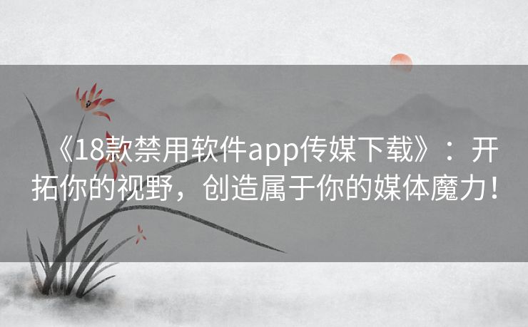 《18款禁用软件app传媒下载》:开拓你的视野,创造属于你的媒体魔力! 《18款禁用软件app传媒下载》:开拓你的视野,创造属于你的媒体魔力!