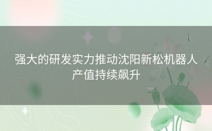 强大的研发实力推动沈阳新松机器人产值持续飙升