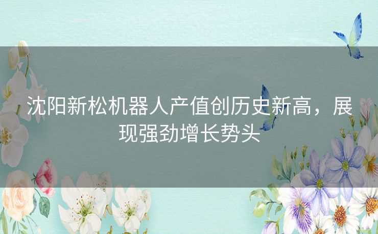 沈阳新松机器人产值创历史新高,展现强劲增长势头 沈阳新松机器人产值创历史新高,展现强劲增长势头