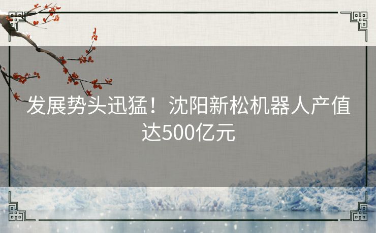 发展势头迅猛！沈阳新松机器人产值达500亿元