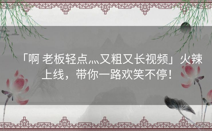 「啊 老板轻点灬又粗又长视频」火辣上线,带你一路欢笑不停! 「啊 老板轻点灬又粗又长视频」火辣上线,带你一路欢笑不停!