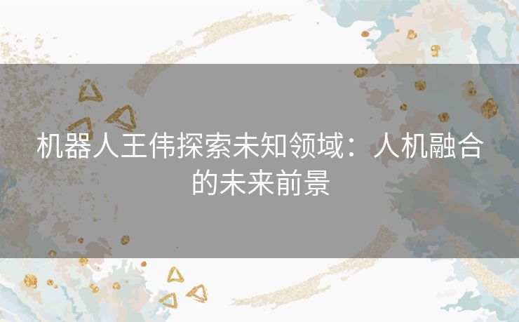 机器人王伟探索未知领域：人机融合的未来前景