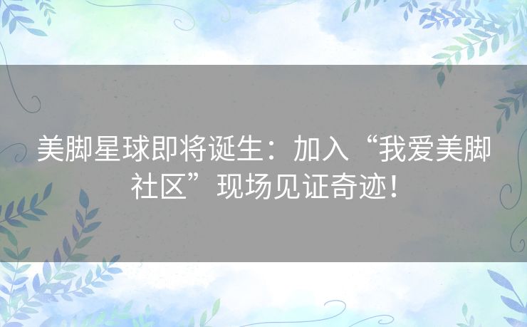 美脚星球即将诞生：加入“我爱美脚社区”现场见证奇迹！