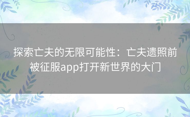 探索亡夫的无限可能性:亡夫遗照前被征服app打开新世界的大门 探索亡夫的无限可能性:亡夫遗照前被征服app打开新世界的大门