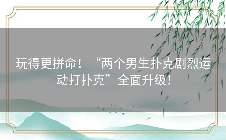 玩得更拼命!“两个男生扑克剧烈运动打扑克”全面升级! 玩得更拼命!“两个男生扑克剧烈运动打扑克”全面升级!