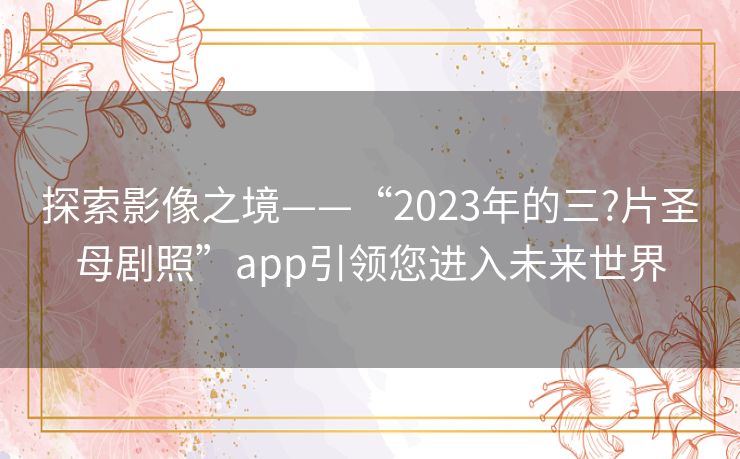探索影像之境——“2023年的三?片圣母剧照”app引领您进入未来世界 探索影像之境——“2023年的三?片圣母剧照”app引领您进入未来世界