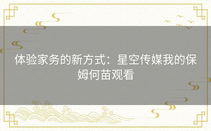 体验家务的新方式:星空传媒我的保姆何苗观看 体验家务的新方式:星空传媒我的保姆何苗观看