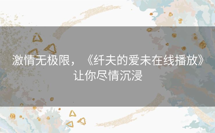 激情无极限,《纤夫的爱未在线播放》让你尽情沉浸 激情无极限,《纤夫的爱未在线播放》让你尽情沉浸