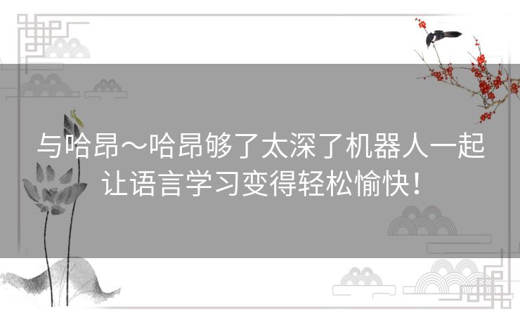 与哈昂~哈昂够了太深了机器人一起让语言学习变得轻松愉快! 与哈昂~哈昂够了太深了机器人一起让语言学习变得轻松愉快!