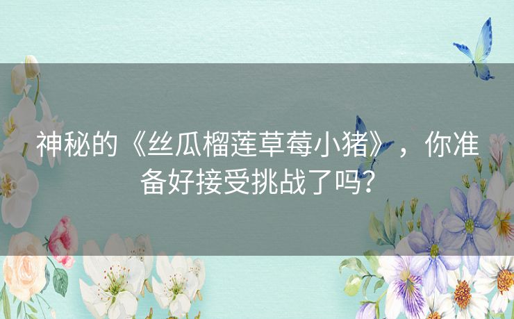 神秘的《丝瓜榴莲草莓小猪》,你准备好接受挑战了吗? 神秘的《丝瓜榴莲草莓小猪》,你准备好接受挑战了吗?