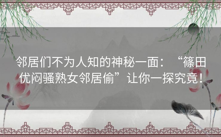 邻居们不为人知的神秘一面：“篠田优闷骚熟女邻居偷”让你一探究竟！