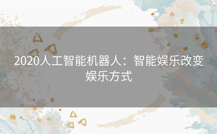 2020人工智能机器人:智能娱乐改变娱乐方式 2020人工智能机器人:智能娱乐改变娱乐方式