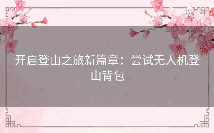 开启登山之旅新篇章:尝试无人机登山背包 开启登山之旅新篇章:尝试无人机登山背包