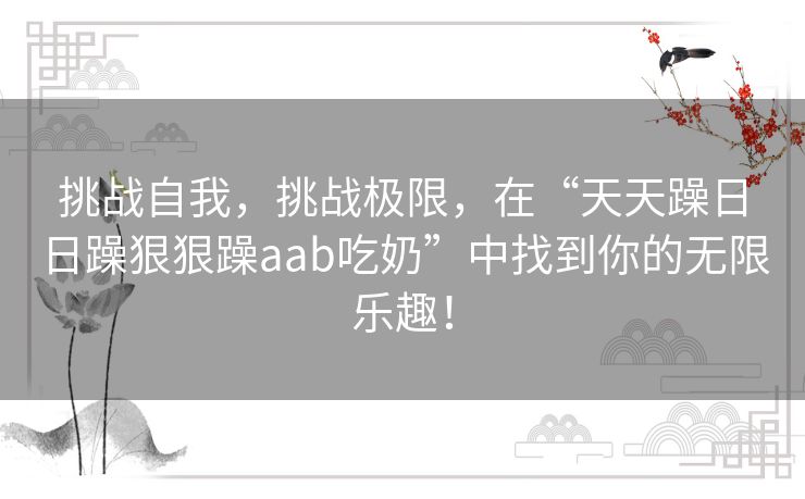 挑战自我,挑战极限,在“天天躁日日躁狠狠躁aab吃奶”中找到你的无限乐趣! 挑战自我,挑战极限,在“天天躁日日躁狠狠躁aab吃奶”中找到你的无限乐趣!