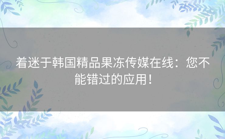 着迷于韩国精品果冻传媒在线:您不能错过的应用! 着迷于韩国精品果冻传媒在线:您不能错过的应用!