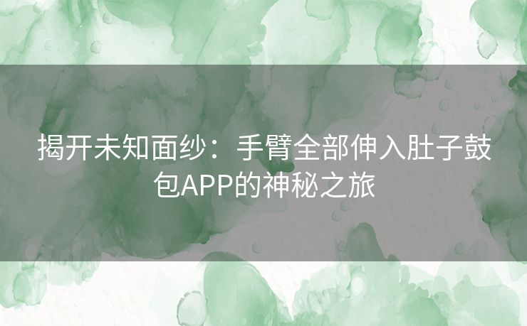 揭开未知面纱:手臂全部伸入肚子鼓包APP的神秘之旅 揭开未知面纱:手臂全部伸入肚子鼓包APP的神秘之旅