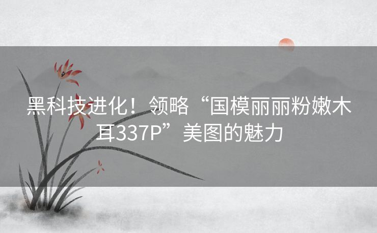 黑科技进化！领略“国模丽丽粉嫩木耳337P”美图的魅力