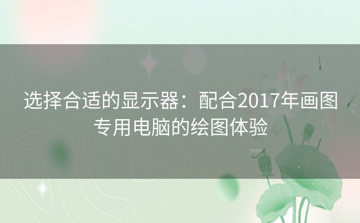 选择合适的显示器:配合2017年画图专用电脑的绘图体验 选择合适的显示器:配合2017年画图专用电脑的绘图体验