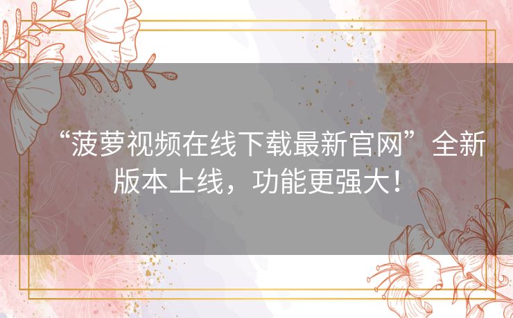 “菠萝视频在线下载最新官网”全新版本上线，功能更强大！
