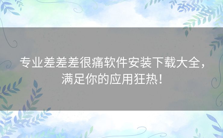 专业差差差很痛软件安装下载大全,满足你的应用狂热! 专业差差差很痛软件安装下载大全,满足你的应用狂热!