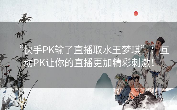 “快手PK输了直播取水王梦琪”:互动PK让你的直播更加精彩刺激! “快手PK输了直播取水王梦琪”:互动PK让你的直播更加精彩刺激!