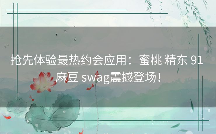 抢先体验最热约会应用:蜜桃 精东 91 麻豆 swag震撼登场! 抢先体验最热约会应用:蜜桃 精东 91 麻豆 swag震撼登场!
