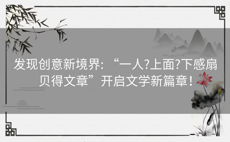 发现创意新境界: “一人?上面?下感扇贝得文章”开启文学新篇章! 发现创意新境界: “一人?上面?下感扇贝得文章”开启文学新篇章!