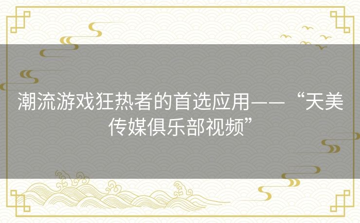 潮流游戏狂热者的首选应用——“天美传媒俱乐部视频” 潮流游戏狂热者的首选应用——“天美传媒俱乐部视频”