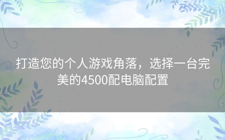 打造您的个人游戏角落,选择一台完美的4500配电脑配置 打造您的个人游戏角落,选择一台完美的4500配电脑配置