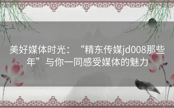 美好媒体时光：“精东传媒jd008那些年”与你一同感受媒体的魅力