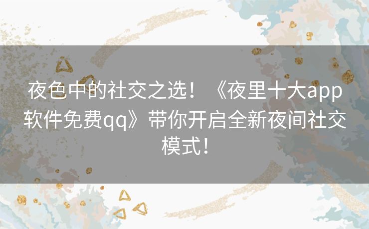夜色中的社交之选！《夜里十大app软件免费qq》带你开启全新夜间社交模式！